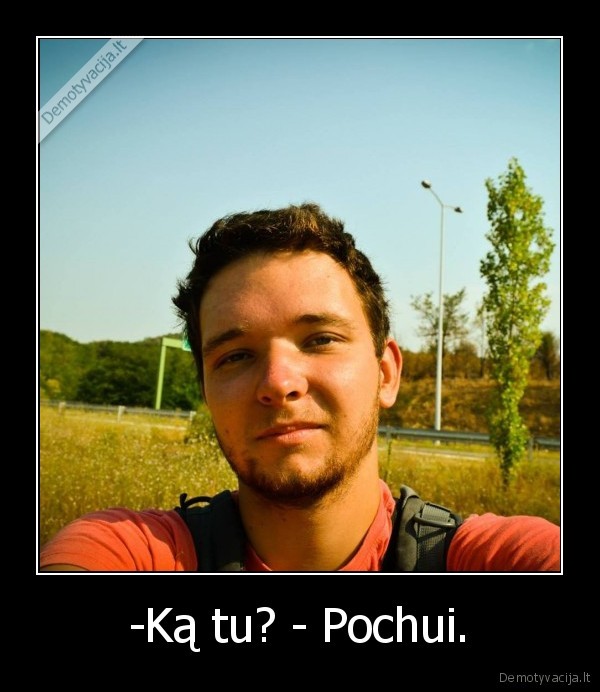 -Ką tu? - Pochui.