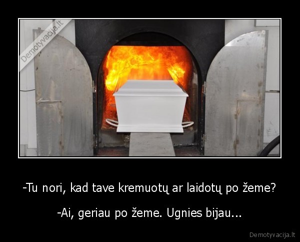 -Tu nori, kad tave kremuotų ar laidotų po žeme?
