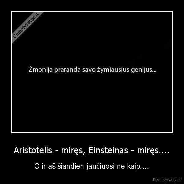 Aristotelis - miręs, Einsteinas - miręs....