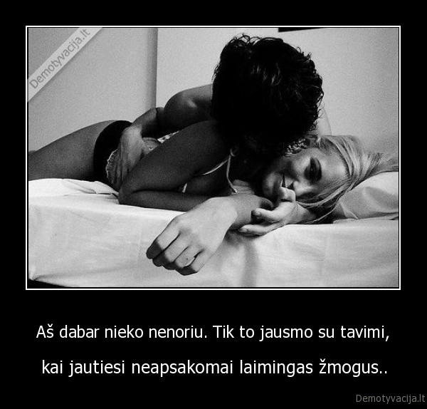 Aš dabar nieko nenoriu. Tik to jausmo su tavimi,