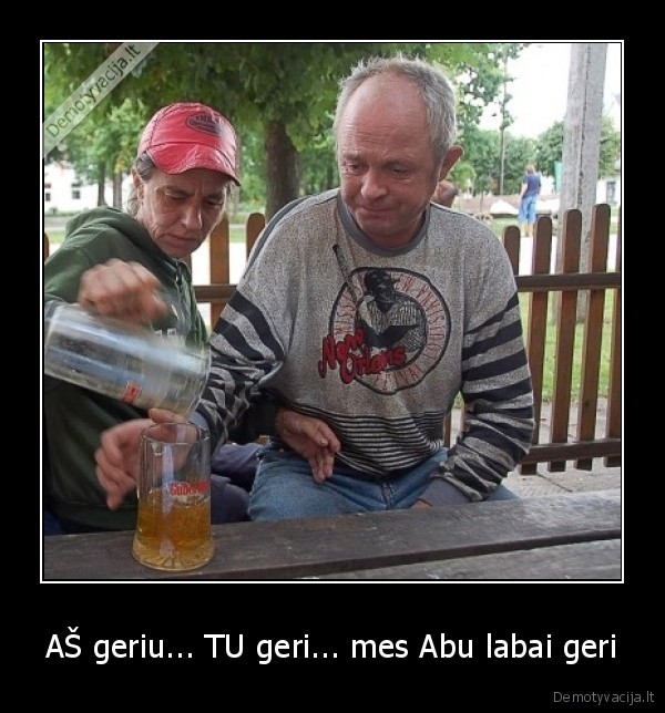 AŠ geriu... TU geri... mes Abu labai geri