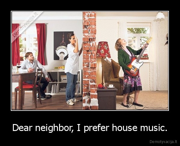 Dear neighbor, I prefer house music.