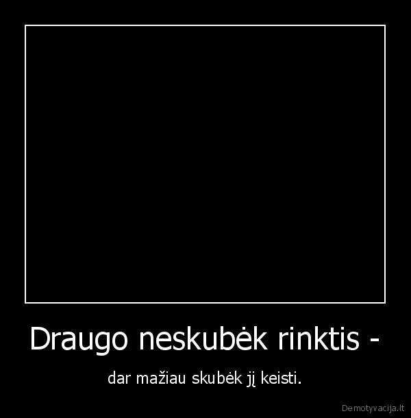 tikri, draugai, neskubek, rinktis