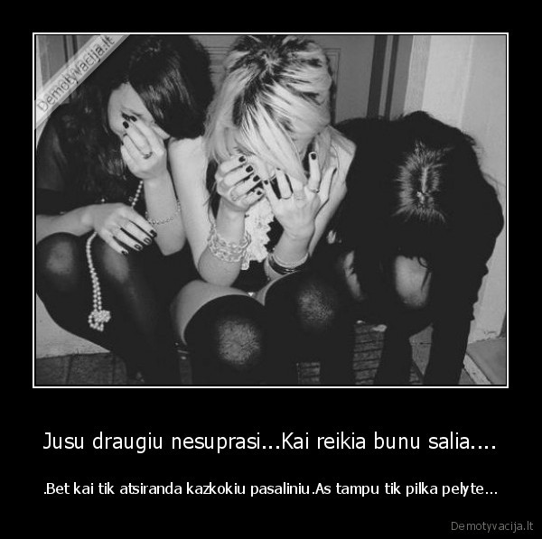 Jusu draugiu nesuprasi...Kai reikia bunu salia....