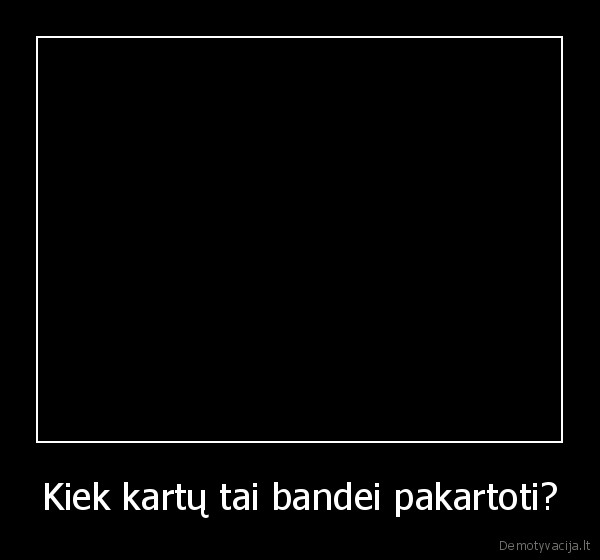Kiek kartų tai bandei pakartoti?