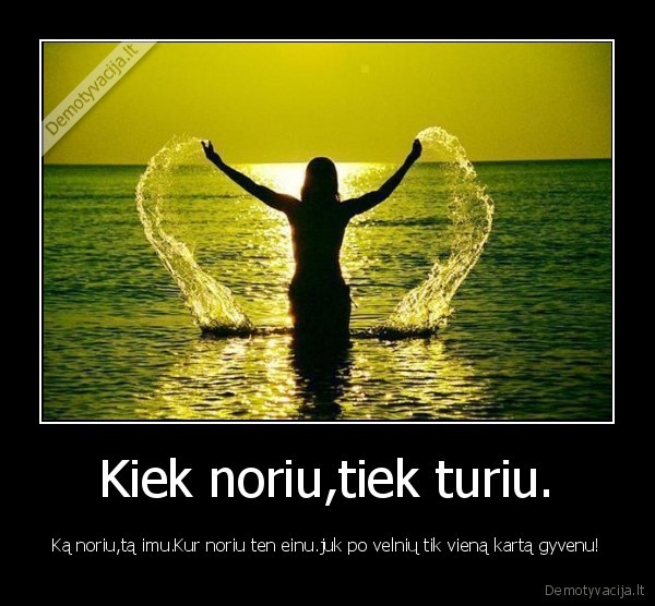 Kiek noriu,tiek turiu.