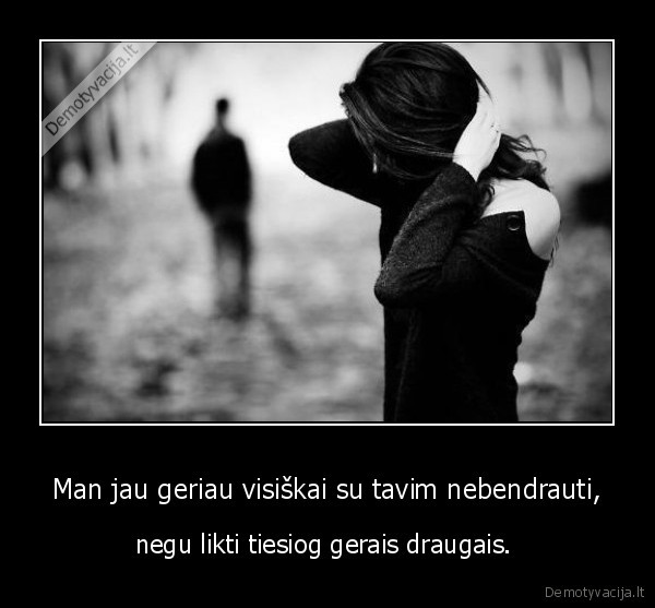 Man jau geriau visiškai su tavim nebendrauti,
