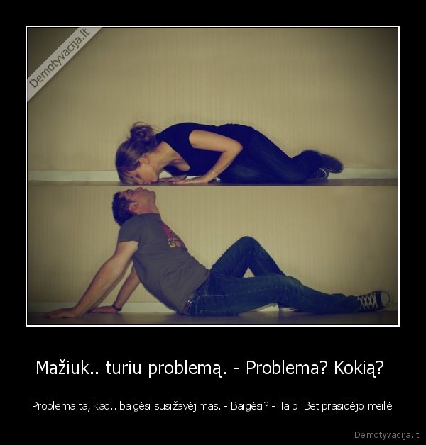 Mažiuk.. turiu problemą. - Problema? Kokią? 