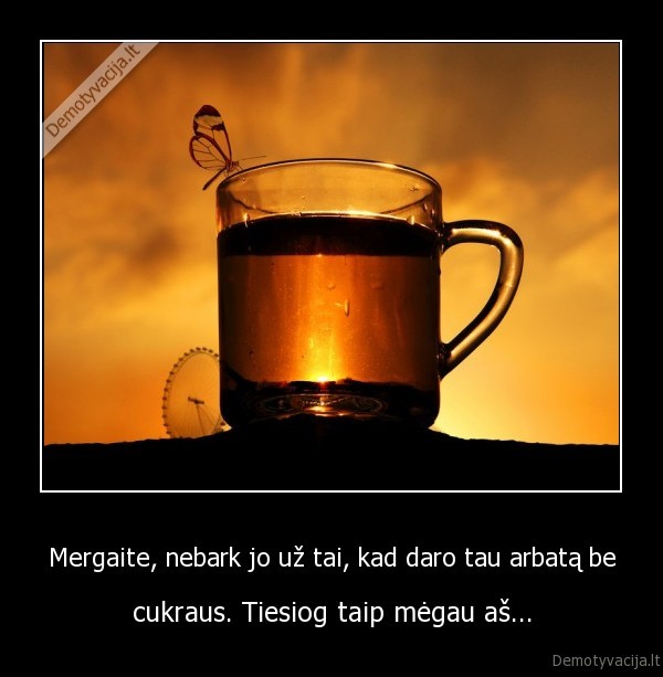Mergaite, nebark jo už tai, kad daro tau arbatą be