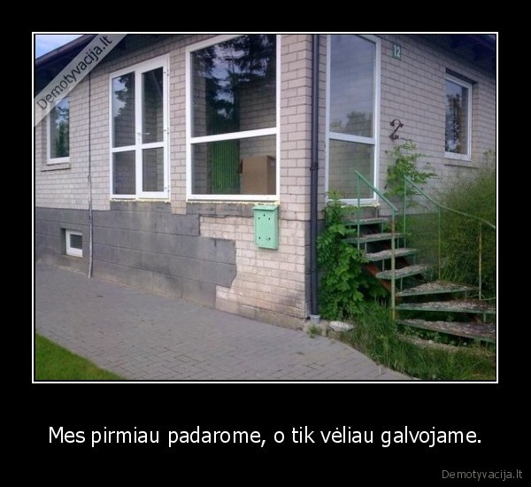 Mes pirmiau padarome, o tik vėliau galvojame.