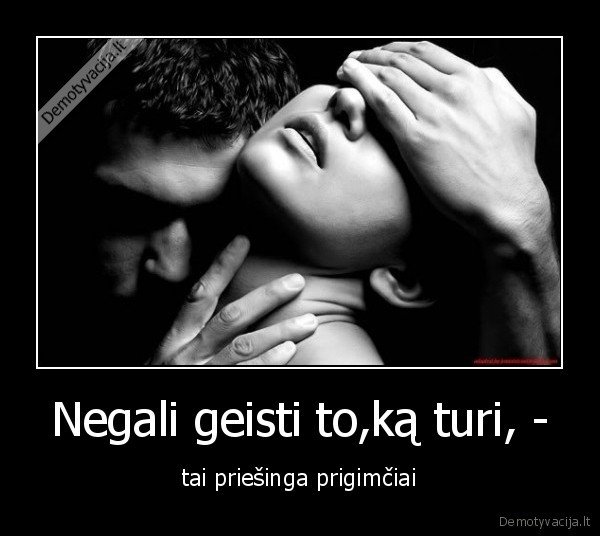 Negali geisti to,ką turi, -