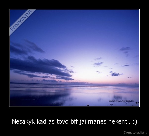 Nesakyk kad as tovo bff jai manes nekenti. :)