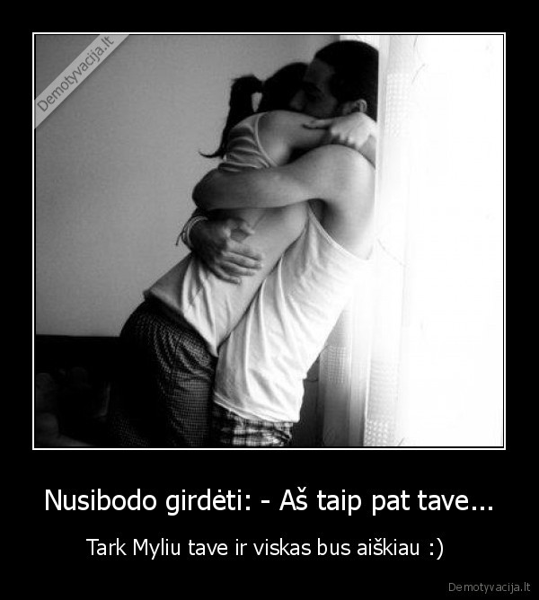 Nusibodo girdėti: - Aš taip pat tave...