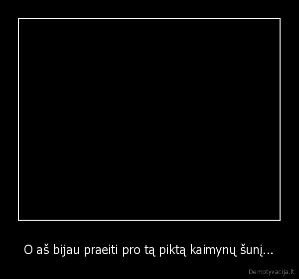 O aš bijau praeiti pro tą piktą kaimynų šunį...