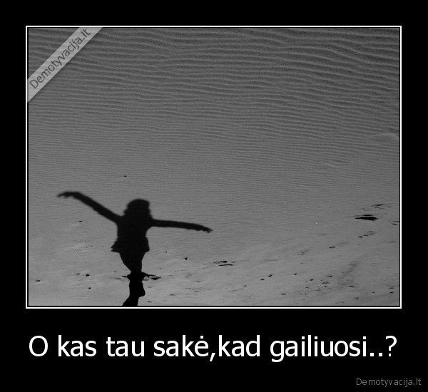 O kas tau sakė,kad gailiuosi..?