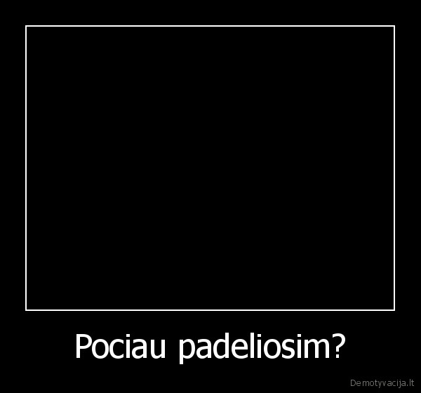Pociau padeliosim?
