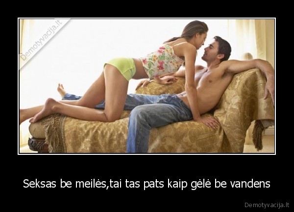 Seksas be meilės,tai tas pats kaip gėlė be vandens