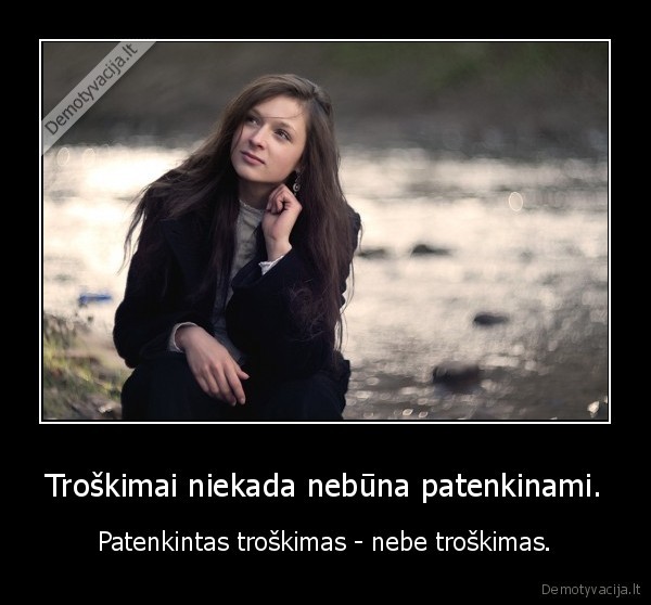 Troškimai niekada nebūna patenkinami.