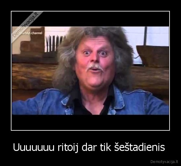 Uuuuuuu ritoij dar tik šeštadienis 