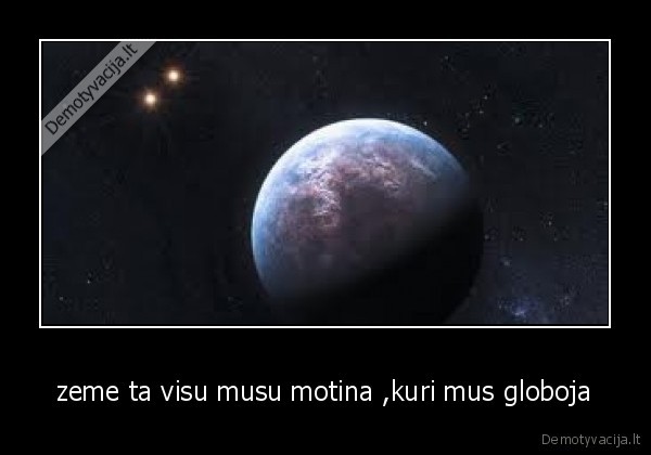 zeme ta visu musu motina ,kuri mus globoja
