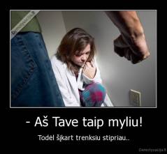 - Aš Tave taip myliu! - Todėl šįkart trenksiu stipriau..