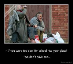 - If you were too cool for school rise your glass! - - We don't have one..