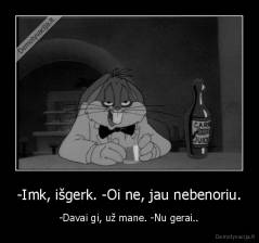 -Imk, išgerk. -Oi ne, jau nebenoriu. - -Davai gi, už mane. -Nu gerai..