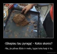 -Iškepiau tau pyragą! - Kokio skonio? -  -Na, jis pilnas šūdo ir melo, lygiai toks kaip ir tu.