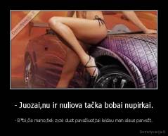 - Juozai,nu ir nuliova tačka bobai nupirkai. - - B*bi,čia mano,tiek zyzė duot pavažiuot,tai leidau man alaus parvežt.