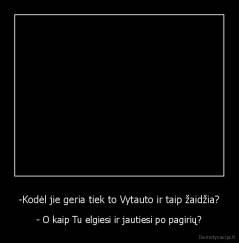 -Kodėl jie geria tiek to Vytauto ir taip žaidžia? - - O kaip Tu elgiesi ir jautiesi po pagirių?
