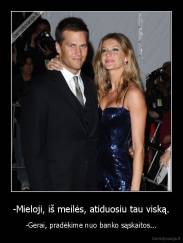 -Mieloji, iš meilės, atiduosiu tau viską. - -Gerai, pradėkime nuo banko sąskaitos...