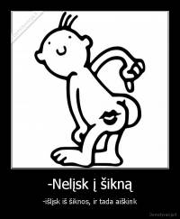 -Nelįsk į šikną - -išlįsk iš šiknos, ir tada aiškink