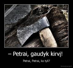 – Petrai, gaudyk kirvį!  - Petrai, Petrai, ko tyli?