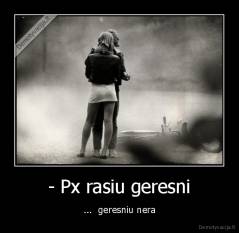 - Px rasiu geresni - ...  geresniu nera