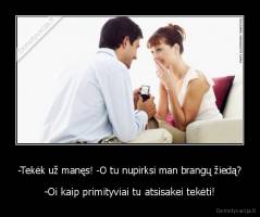 -Tekėk už manęs! -O tu nupirksi man brangų žiedą? - -Oi kaip primityviai tu atsisakei tekėti!