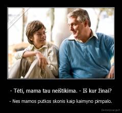 - Tėti, mama tau neištikima. - Iš kur žinai? - - Nes mamos putkos skonis kaip kaimyno pimpalo.