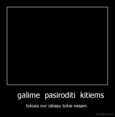     galime  pasiroditi  kitiems  - tokiais nor istiesu tokie nesam 
