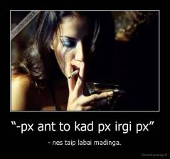 “-px ant to kad px irgi px”  - - nes taip labai madinga.