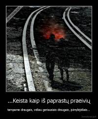 ...Keista kaip iš paprastų praeivių - tampame draugais, vėliau geriausiais draugais, įsimylėjėliais...
