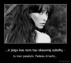 ...ir jeigu kas nors tau skausmą sukeltų -  - tu man pasakyki. Padėsiu iš karto.. 