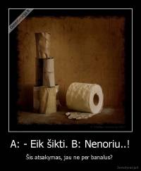 A: - Eik šikti. B: Nenoriu..! - Šis atsakymas, jau ne per banalus? 