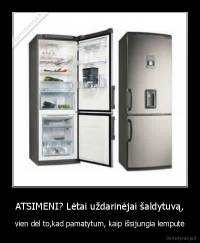 ATSIMENI? Lėtai uždarinėjai šaldytuvą, - vien dėl to,kad pamatytum, kaip išsijungia lemputė
