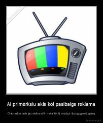 Ai primerksiu akis kol pasibaigs reklama - O atmerkes akis jau atsibundi ir matai tik šį vaizdą ir įkyrų pypentį garsą