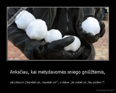 Anksčiau, kai mėtydavomės sniego gniūžtėmis, - sakydavom „Nepataikysi, nepataikysi!“, o dabar „Jei pataikysi, tau pizdiec!!“.
