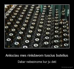Anksciau mes rinkdavom tuscius butelius - Dabar nebezinome kur ju deti