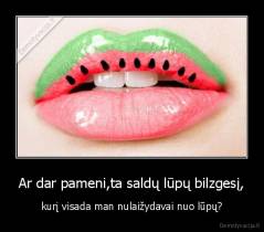Ar dar pameni,ta saldų lūpų bilzgesį, - kurį visada man nulaižydavai nuo lūpų?