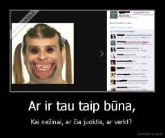 Ar ir tau taip būna, - Kai nežinai, ar čia juoktis, ar verkt? 