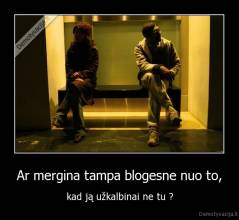 Ar mergina tampa blogesne nuo to, - kad ją užkalbinai ne tu ?