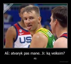 Aš: atvaryk pas mane. Ji: ką veiksim?  - Aš: