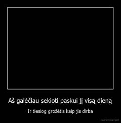 Aš galėčiau sekioti paskui jį visą dieną - Ir tiesiog grožėtis kaip jis dirba